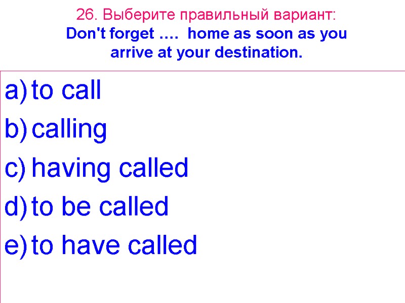 26. Выберите правильный вариант: Don't forget …. home as soon as you arrive at